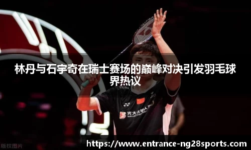 林丹与石宇奇在瑞士赛场的巅峰对决引发羽毛球界热议