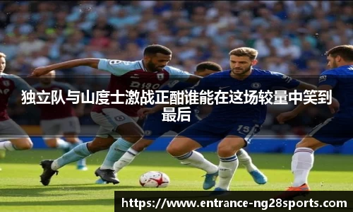 独立队与山度士激战正酣谁能在这场较量中笑到最后