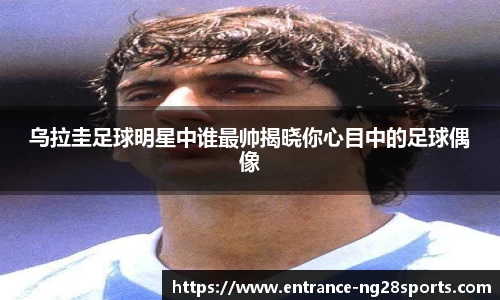乌拉圭足球明星中谁最帅揭晓你心目中的足球偶像