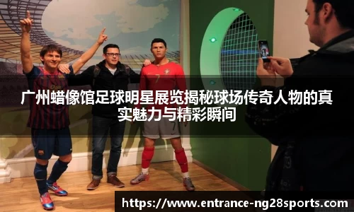 广州蜡像馆足球明星展览揭秘球场传奇人物的真实魅力与精彩瞬间